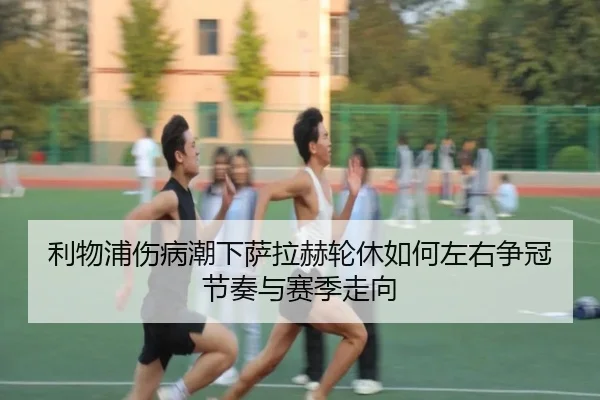 利物浦伤病潮下萨拉赫轮休如何左右争冠节奏与赛季走向